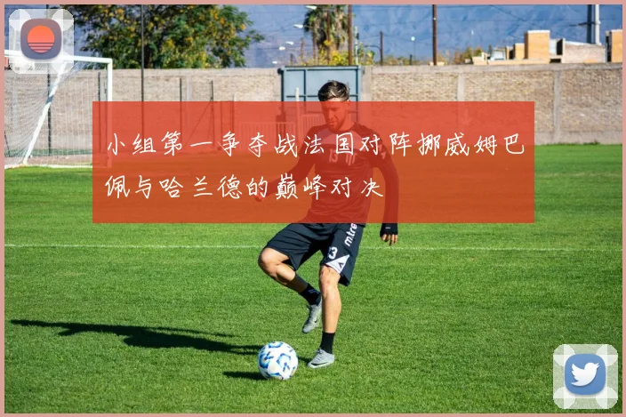 小组第一争夺战法国对阵挪威姆巴佩与哈兰德的巅峰对决