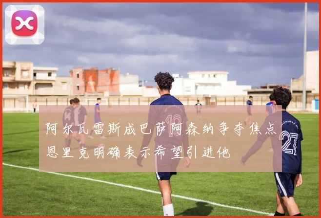 阿尔瓦雷斯成巴萨阿森纳争夺焦点恩里克明确表示希望引进他