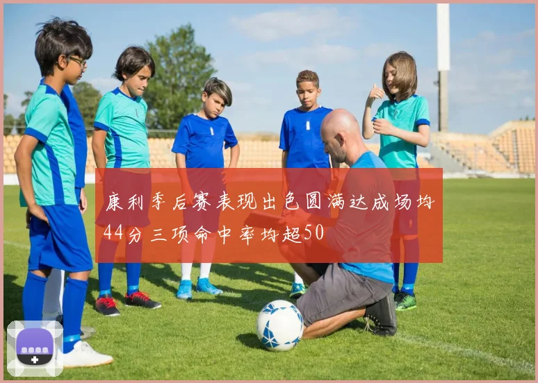 康利季后赛表现出色圆满达成场均44分三项命中率均超50