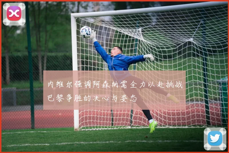 内维尔强调阿森纳需全力以赴挑战巴黎争胜的决心与姿态