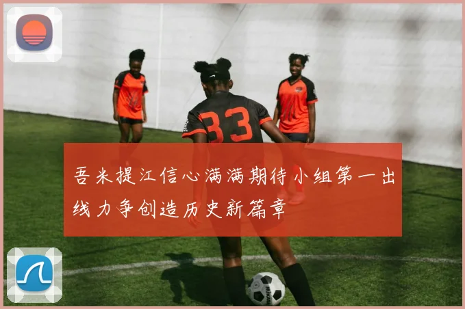吾米提江信心满满期待小组第一出线力争创造历史新篇章