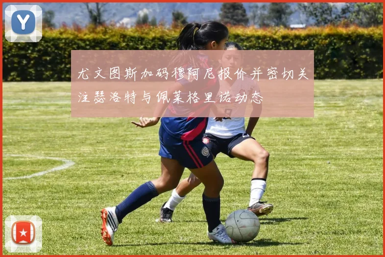 尤文图斯加码穆阿尼报价并密切关注瑟洛特与佩莱格里诺动态