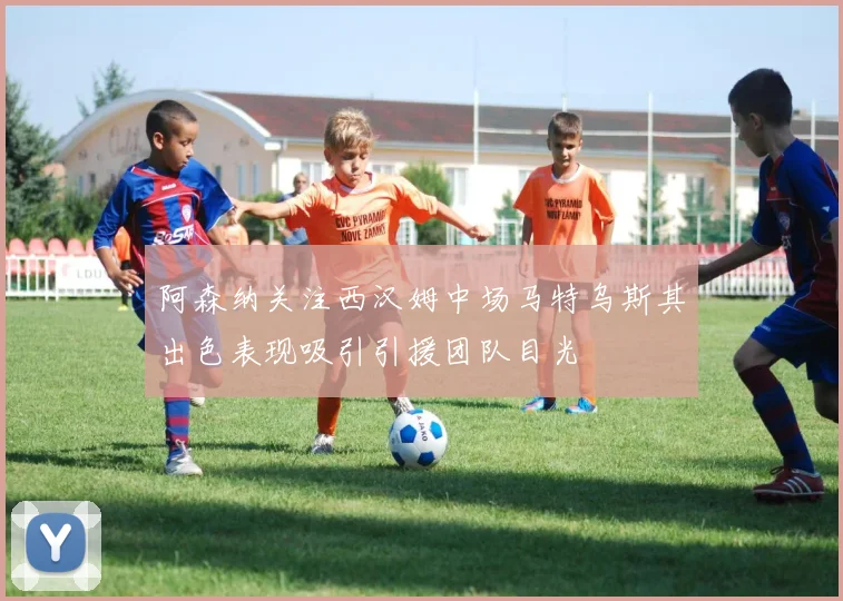 阿森纳关注西汉姆中场马特乌斯其出色表现吸引引援团队目光