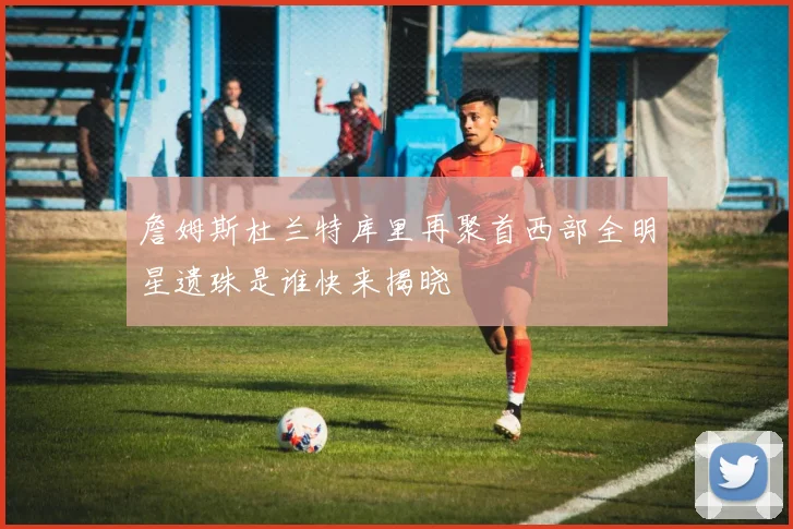 詹姆斯杜兰特库里再聚首西部全明星遗珠是谁快来揭晓