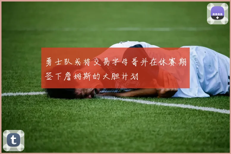 勇士队或将交易字母哥并在休赛期签下詹姆斯的大胆计划