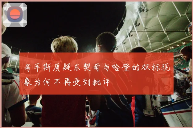 考辛斯质疑东契奇与哈登的双标现象为何不再受到批评