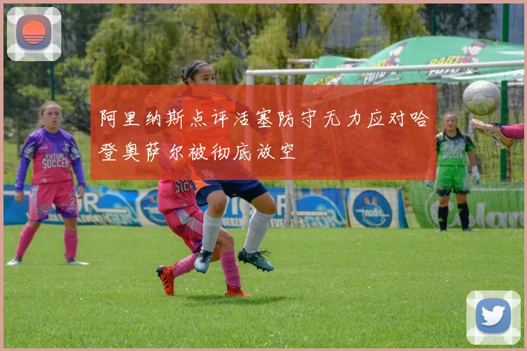 阿里纳斯点评活塞防守无力应对哈登奥萨尔被彻底放空