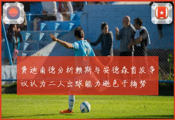 费迪南德分析赖斯与安德森首发争议认为二人出球能力逊色于梅努