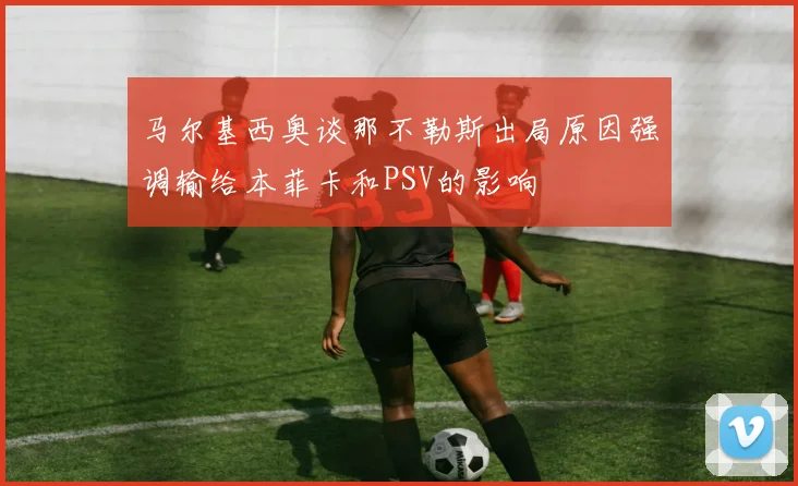 马尔基西奥谈那不勒斯出局原因强调输给本菲卡和PSV的影响