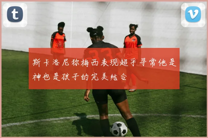 斯卡洛尼称梅西表现超乎寻常他是神也是孩子的完美结合