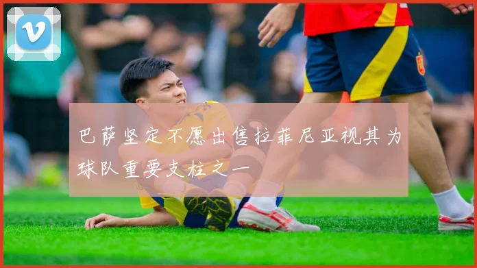 巴萨坚定不愿出售拉菲尼亚视其为球队重要支柱之一