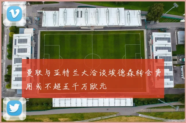曼联与亚特兰大洽谈埃德森转会费用或不超五千万欧元