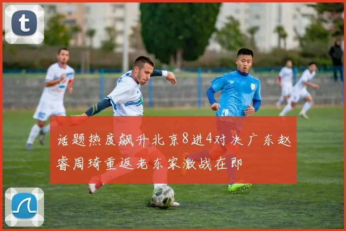 话题热度飙升北京8进4对决广东赵睿周琦重返老东家激战在即