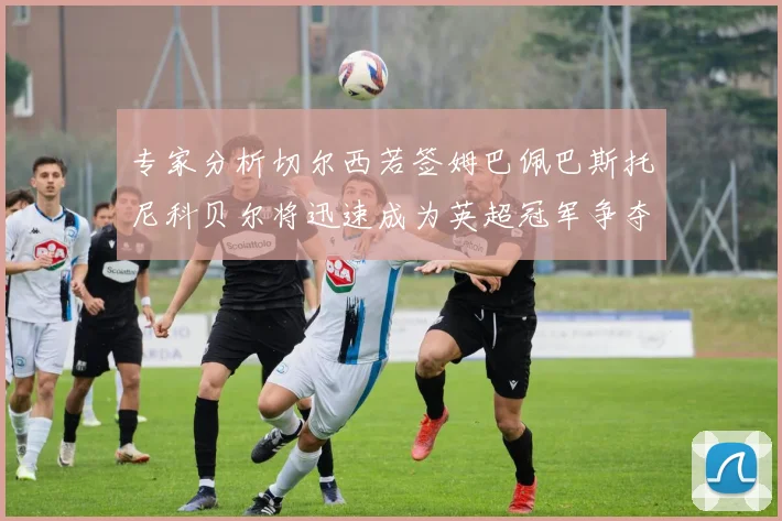 专家分析切尔西若签姆巴佩巴斯托尼科贝尔将迅速成为英超冠军争夺者