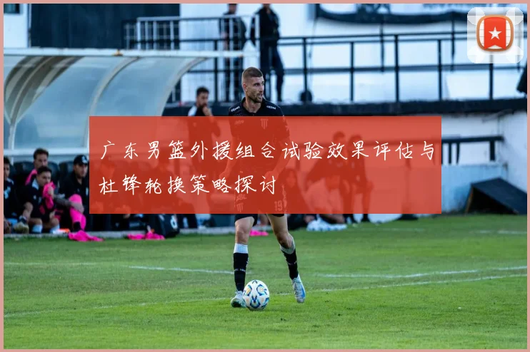 广东男篮外援组合试验效果评估与杜锋轮换策略探讨