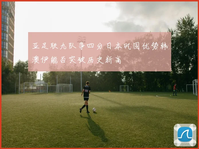 亚足联九队争四分日本巩固优势韩澳伊能否突破历史新高