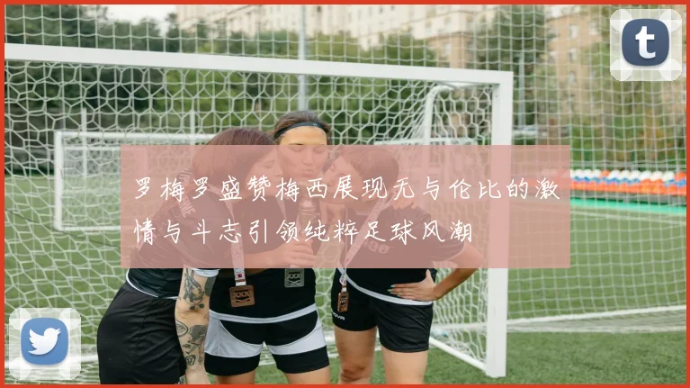 罗梅罗盛赞梅西展现无与伦比的激情与斗志引领纯粹足球风潮
