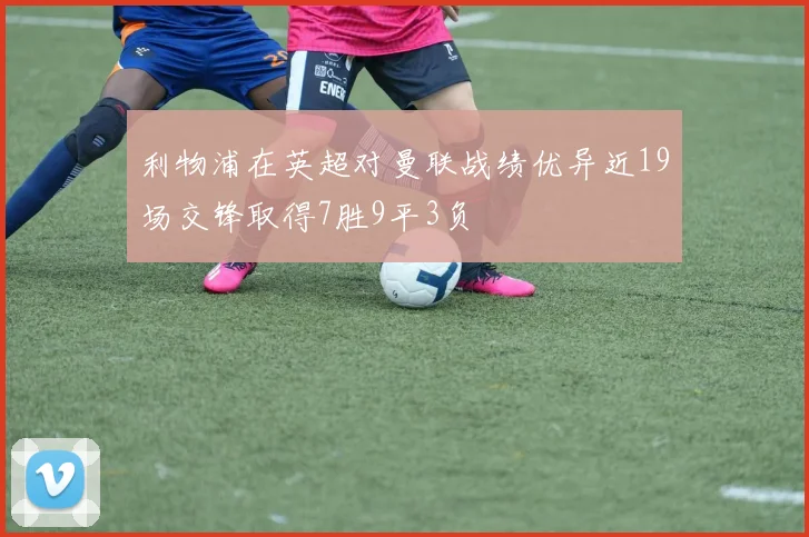 利物浦在英超对曼联战绩优异近19场交锋取得7胜9平3负