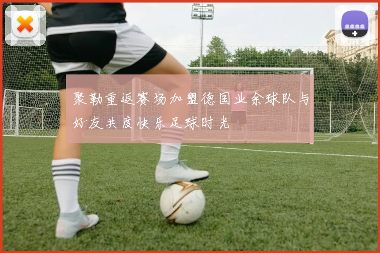 聚勒重返赛场加盟德国业余球队与好友共度快乐足球时光