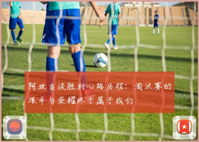 阿坎吉谈胜利心路历程：淘汰赛的艰辛与荣耀终于属于我们